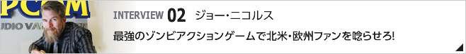 02. 最強のゾンビアクションゲームで北米・欧州ファンを唸らせろ! /カプコン・ゲーム・スタジオ・バンクーバー, INC. スタジオ ディレクター/ジョー・ニコルス